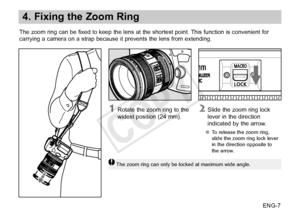 Page 8ENG-7
4. Fixing the Zoom Ring
The zoom ring can be fixed to keep the lens at the shortest point. This function is convenient for
carrying a camera on a strap because it prevents the lens from extending. 
2 Slide the zoom ring lock 
lever in the direction 
indicated by the arrow.
●● To release the zoom ring, 
slide the zoom ring lock lever 
in the direction opposite to 
the arrow.
1 Rotate the zoom ring to the 
widest 
position (24 mm).
The zoom ring can only be locked at maximum wide angle.
COPY  