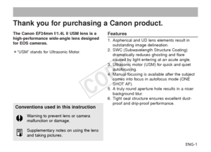 Page 2ENG-1
Thank you for purchasing a Canon product.
The Canon EF24mm f/1.4L II USM lens is a
high-performance wide-angle lens designed
for EOS cameras.
¡“USM” stands for Ultrasonic Motor.Features
1. Aspherical and UD lens elements result in outstanding image delineation.
2. SWC (Subwavelength Structure Coating) dramatically reduces ghosting and flare
caused by light entering at an acute angle.
3. Ultrasonic motor (USM) for quick and quiet autofocusing.
4. Manual focusing is available after the subject comes...