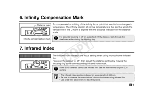 Page 9-8E
6. Infinity Compensation Mark
To  compensate for shifting of the infinity focus point that results from ch\
anges in
temperature. The infinity position at normal temperature is the point at which the
vertical line of the L mark is aligned with the distance indicator on the distance
scale.
7. Infrared Index
The infrared index corrects the focus setting when using monochrome infr\
ared
film. 
Focus on the subject in MF, then adjust the distance setting by moving the
focusing ring to the corresponding...