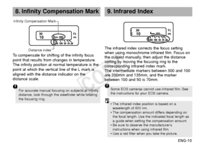 Page 11ENG-10
8.Infinity Compensation Mark
To  compensate for shifting of the infinity focus
point that results from changes in temperature.
The infinity position at normal temperature is the
point at which the vertical line of the L mark is
aligned with the distance indicator on the
distance scale. The infrared index corrects the focus setting
when using monochrome infrared film. Focus on
the subject manually, then adjust the distance
setting by moving the focusing ring to the
corresponding infrared index...