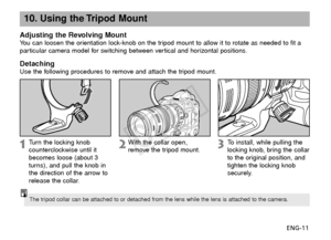 Page 12ENG-11
10. Using the Tripod Mount
Adjusting the Revolving MountYou can loosen the orientation lock-knob on the tripod mount to allow it to rotate as needed to fit a
particular camera model for switching between vertical and horizontal positions.
DetachingUse the following procedures to remove and attach the tripod mount.
Turn  the locking knob
counterclockwise until it
becomes loose (about 3
turns), and pull the knob in
the direction of the arrow to
release the collar.
With the collar open,
remove the...
