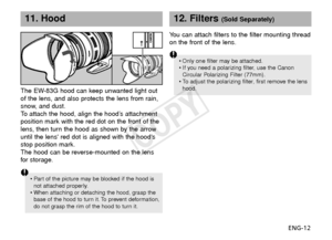 Page 13ENG-12
11. Hood
The EW-83G hood can keep unwanted light out
of the lens, and also protects the lens from rain,
snow, and dust.
To  attach the hood, align the hood’s attachment
position mark with the red dot on the front of the
lens, then turn the hood as shown by the arrow
until the lens red dot is aligned with the hoods
stop position mark.
The hood can be reverse-mounted on the lens
for  storage.
•Part of the picture may be blocked if the hood is
not attached properly.
•
When attaching or detaching the...