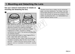 Page 5ENG-4
See your camera’s instructions for details on
mounting and detaching the lens.
1. Mounting and Detaching the Lens
•
After detaching the lens, place the lens with the
rear end up to prevent the lens surface and
electrical contacts from getting scratched.
• If the contacts get soiled, scratched, or have
fingerprints on them, corrosion or faulty
connections can result. The camera and lens may
not operate properly.
• If the contacts get soiled or have fingerprints on
them, clean them with a soft...