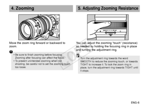 Page 7ENG-6
5.Adjusting Zooming Resistance
You can adjust the zooming “touch” (resistance)
as needed by holding the focusing ring in place
and turning the adjustment ring.
Tu rn  the adjustment ring towards the word
SMOOTH to reduce the zooming touch, or towards
TIGHT to increase it. To lock the zoom ring in
place, turn the adjustment ring towards TIGHT until
it stops.
4. Zooming
Move the zoom ring forward or backward to
z oom.
• Be sure to finish zooming before focusing.
Zooming after focusing can affect the...