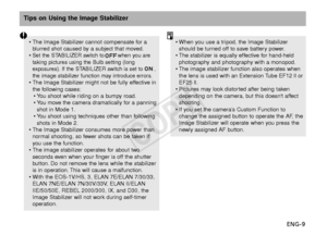 Page 10ENG-9
Tips on Using the Image Stabilizer
•When you use a tripod, the Image Stabilizer
should be turned off to save battery power.
• The stabilizer is equally effective for hand-held
photography and photography with a monopod.
• The image stabilizer function also operates when
the lens is used with an Extension Tube EF12 ll or
EF25 ll.
• Pictures may look distorted after being taken
depending on the camera, but this doesnt affect
shooting.
• If you set the camera’s Custom Function to
change the assigned...