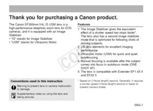 Page 2ENG-1
The Canon EF300mm f/4L IS USM lens is a
high-performance telephoto zoom lens for EOS
cameras, and it is equipped with an Image
Stabilizer.
• IS stands for Image Stabilizer.
• USM stands for Ultrasonic Motor.
Features
1. The Image Stabilizer gives the equivalent
effect of a shutter speed two stops faster*.
The lens also has a second image stabilizer
mode that is optimized for following shots of
moving subjects.
2. UD lens elements for excellent imaging performance.
3. Ultrasonic motor (USM) for...