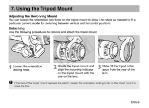Page 10ENG-9
7. Using the Tripod Mount
Adjusting the Revolving MountYou can loosen the orientation lock-knob on the tripod mount to allow it to rotate as needed to fit a
particular camera model for switching between vertical and horizontal positions.
DetachingUse the following procedures to remove and attach the tripod mount.
Loosen the orientation
locking knob.
Rotate the tripod mount and
align the mounting indicator
on the tripod mount with the
one on the lens.Slide off the tripod collar
away  from the rear...