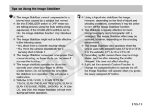 Page 14ENG-13
Tips on Using the Image Stabilizer
The Image Stabilizer cannot compensate for a 
OO
blurred shot caused by a subject that moved.
Set the STABILIZER switch to OFF when you 
OO
are taking pictures using the Bulb setting (long 
exposures). If the STABILIZER switch is set to 
ON, the image stabilizer function may introduce 
errors.
The Image Stabilizer might not be fully effective 
OO
in the following cases:
•    You shoot from a violently moving vehicle.
•   
You move the camera dramatically for a...