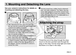 Page 6ENG-5
1. Mounting and Detaching the Lens
See your camera’s instructions for details on 
mounting and detaching the lens.The lens mount has a rubber ring for enhanced 
dust- and water-resistance. The rubber ring may 
cause slight abrasions around the camera’s lens 
mount, but this will not cause any problems. If the 
rubber ring becomes worn, it is replaceable by a 
Canon Service Center at cost.
Attaching the strap
Thread the end of the strap through the strap 
mount on the lens and then back through the...