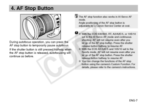 Page 8ENG-7
4. AF Stop Button
The AF stop function also works in AI Servo AF 
mode.
Angle positioning of the AF stop button is 
adjustable by a Canon Service Center at cost.
With the EOS 630/600, RT, A2/A2E/5, or 10S/10 
OO
set to the AI Servo AF mode and continuous 
shooting, AF will not resume even after you 
let go of the AF stop button. Press the shutter 
release button halfway to resume AF.
With the EOS A2/A2E/5 and 10S/10 set to the 
OO
Sports mode, AF will not resume even after you 
let go of the AF...