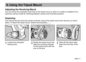 Page 12ENG-11
9. Using the Tripod Mount
Adjusting the Revolving Mount
You can loosen the orientation lock-knob on the tripod mount to allow it to rotate as needed to fit a
particular camera model for switching between vertical and horizontal positions.
Detaching
First remove the lens from the camera and then remove the tripod mount from the lens as shown
below. To attach the tripod mount, reverse the procedure.
Loosen the orientation
locking knob.
Rotate the tripod mount and
align the mounting indicator
on the...