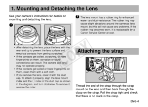 Page 5ENG-4
•After detaching the lens, place the lens with the
rear end up to prevent the lens surface and
electrical contacts from getting scratched.
• If the contacts get soiled, scratched, or have
fingerprints on them, corrosion or faulty
connections can result. The camera and lens
may not operate properly.
• If the contacts get soiled or have fingerprints on
them, clean them with a soft cloth.
• If you remove the lens, cover it with the dust
cap. To attach it properly, align the lens mount
index and the...