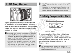 Page 7ENG-6
4. AF Stop Button
During autofocus operation, you can press the
AF stop button to temporarily pause autofocus.
If the shutter button is still pressed halfway when
the AF stop button is released, autofocusing will
continue as before.
•With the EOS 630/600, RT, A2/A2E/5, or 10S/10
set to the AI Servo AF mode and continuous
shooting, AF will not resume even after you let
go of the AF stop button. Press the shutter
release button halfway to resume AF.
• With the EOS A2/A2E/5 and 10S/10 set to the...