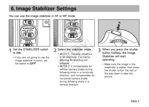 Page 8ENG-7
6. Image Stabilizer Settings
You can use the image stabilizer in AF or MF mode.
Select the stabilizer mode.
• MODE 1: Corrects vibrations
in all directions. It is mainly
effective for shooting still
subjects.
• MODE 2: It compensates for
ver tical camera shake during
f ollowing shots in a horizontal
direction, and compensates for
horizontal camera shake
during following shots in a
ver tical direction.
When you press the shutter
button halfway, the Image
Stabilizer will start
operating.
• Make sure...