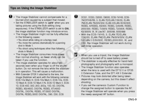 Page 10ENG-9
Tips on Using the Image Stabilizer
•The Image Stabilizer cannot compensate for a
blurred shot caused by a subject that moved.
•
Set the STABILIZER switch to  when you are
taking pictures using the Bulb setting (long
e xposures). If the STABILIZER switch is set to ,
the image stabilizer function may introduce errors.
• The Image Stabilizer might not be fully effective
in the following cases:
•
Y ou shoot while riding on a bumpy road.•You move the camera dramatically for a panning
shot in Mode 1.
•Y...