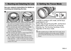 Page 5ENG-4
See your camera’s instructions for details on
mounting and detaching the lens.
¡After detaching the lens, place the lens with the
rear end up to prevent the lens surface and
electrical contacts from getting scratched.
¡ If the contacts get soiled, scratched, or have
fingerprints on them, corrosion or faulty
connections can result. The camera and lens
may not operate properly.
¡ If the contacts get soiled or have fingerprints on
them, clean them with a soft cloth.
¡ If you remove the lens, cover it...