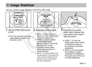 Page 12ENG-11
7. Image Stabilizer
You can use the image stabilizer in AF, PF, or MF mode.
 Set the STABILIZER switch 
to ON.
If you are not going to use the 
OO
image stabilizer function, set 
the switch to OFF.
  Select the stabilizer mode.
MODE 1: Corrects vibrations in 
OO
all directions. It is mainly effective 
for shooting still subjects.
MODE 2: Corrects vertical 
OO
camera shake during 
following shots in a horizontal 
direction, and corrects 
horizontal camera shake 
during following shots in a...