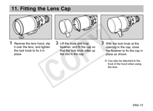 Page 16ENG-15
11. Fitting the Lens Cap
 With the lock knob at the 
opening in the cap, close 
the fastener to fix the cap in 
place as shown.
Can also be attached to the 
OO
front of the hood when using 
the lens.
  Lift the hook and loop 
fastener, and fit the cap so 
that the lock knob rides up 
the slot in the cap.  Reverse the lens hood, slip 
it over the lens, and tighten 
the lock knob to fix it in 
place.
COPY  