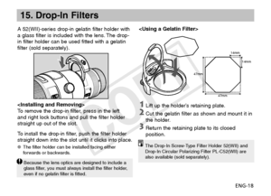 Page 19ENG-18
15. Drop-In Filters
A 52(WII)-series drop-in gelatin filter holder with 
a glass filter is included with the lens. The drop-
in filter holder can be used fitted with a gelatin 
filter (sold separately).
14mm14mm
47mm
47mm

To remove the drop-in filter, press in the left 
and right lock buttons and pull the filter holder 
straight up out of the slot.
To install the drop-in filter, push the filter holder 
straight down into the slot until it clicks into place.
The filter holder can be installed...