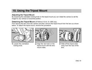 Page 15ENG-14
10. Using the Tripod Mount
Adjusting the Tripod MountBy loosening the orientation locking knob on the tripod mount you can ro\
tate the camera to set the
image for any vertical or horizontal position.
Detaching the Tripod Mount(EF300mm f/2.8L IS USM only)
First remove the lens from the camera and then remove the tripod mount f\
rom the lens as shown
below. To attach the tripod mount, reverse the procedure.
Align the red mark on the
tripod mount with the lens
mount index.
Loosen the orientation...