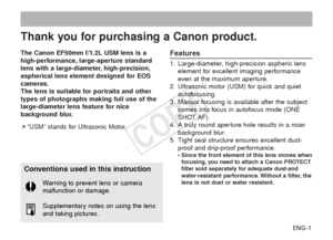 Page 2ENG-1
Thank you for purchasing a Canon product.
The Canon EF50mm f/1.2L USM lens is a
high-performance, large-aperture standard
lens with a large-diameter, high-precision,
aspherical lens element designed for EOS
cameras.
The lens is suitable for portraits and other
types of photographs making full use of the
large-diameter lens feature for nice
background blur.
¡“USM” stands for Ultrasonic Motor.Features
1. Large-diameter, high-precision aspheric lenselement for excellent imaging performance
even at the...