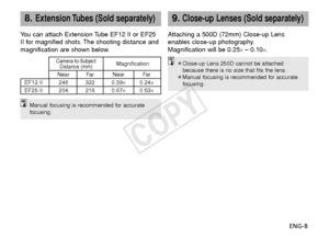 Page 9ENG-8
8.Extension Tubes (Sold separately)
You can attach Extension Tube EF12 II or EF25
II for magnified shots. The shooting distance and
magnification are shown below.
Camera-to-SubjectMagnificationDistance (mm)Near Far Near Far
EF12 II 246 322 0.39× 0.24×
EF25 II 204 218 0.67× 0.53×
9.Close-up Lenses (Sold separately)
Attaching a 500D (72mm) Close-up Lens
enables close-up photography.
Magnification will be 0.25
×– 0.10×.
Manual focusing is recommended for accurate
focusing.
¡Close-up Lens 250D cannot...