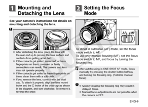 Page 7ENG-6
See your camera’s instructions for details on 
mounting and detaching the lens.
     ●●
After detaching the lens, place the lens with 
the rear end up to prevent the lens surface and 
contacts from getting scratched.
●● If the contacts get soiled, scratched, or have 
fingerprints on them, corrosion or faulty 
connections can result. The camera and lens 
may not operate properly. 
●● If the contacts get soiled or have fingerprints on 
them, clean them with a soft cloth.
●● If you remove the lens,...