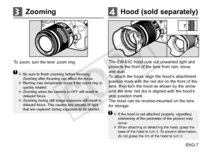 Page 8ENG-7
Hood (sold separately)4Zooming3
To zoom, turn the lens’ zoom ring.
●●Be sure to finish zooming before focusing. 
Zooming after focusing can affect the focus. 
●● Blurring may temporarily occur if the zoom ring is 
quickly rotated.
●● Zooming when the camera is OFF will result in 
delayed focus.
●● Zooming during still image exposure will result in 
delayed focus. This causes any streaks of light 
that are captured during exposure to be blurred.
The EW-63C hood cuts out unwanted light and 
protects...