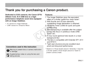 Page 2ENG-1
Dedicated to EOS cameras, the Canon EF70-
200mm f/2.8L IS II USM lens is a high-
performance telephoto zoom lens equipped
with an Image Stabilizer.
•
“IS” stands for Image Stabilizer.
• “USM” stands for Ultrasonic Motor.
Features
1. The Image Stabilizer gives the equivalent
effect of a shutter speed four stops faster*.
2. With fluorite and UD lens elements, outstanding image delineation is obtained.
3. Ultrasonic motor (USM) for quick and quiet autofocusing.
4. Manual focusing is available after...