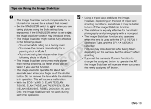 Page 11ENG-10
Tips on Using the Image Stabilizer
•The Image Stabilizer cannot compensate for a
blurred shot caused by a subject that moved.
•
Set the STABILIZER switch to  when you are
taking pictures using the Bulb setting (long
e xposures). If the STABILIZER switch is set to ,
the image stabilizer function may introduce errors.
• The Image Stabilizer might not be fully effective
in the following cases:
•Y ou shoot while riding on a bumpy road.
•Y ou move the camera dramatically for a
panning shot in Mode 1....