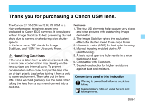 Page 2
ENG-1
The Canon EF 70-200mm f/2.8L IS USM is a
high-performance, telephoto zoom lens
dedicated to Canon EOS cameras. It is equipped
with an Image Stabilizer to help preventing blurred
shots due to camera shake during slow shutter
speeds.
In the lens name, IS stands for Image
Stabilizer, and USM for Ultrasonic Motor.
aHandling Cautions
If the lens is taken from a cold environment into
a warm one, condensation may develop on the
lens surface and internal parts. To prevent
condensation in this case, first...