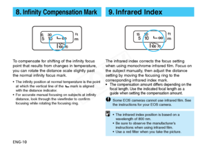 Page 11
ENG-10
8.Infinity Compensation Mark

To compensate for shifting of the infinity focus
point that results from changes in temperature,
y ou can rotate the distance scale slightly past
the normal infinity focus mark.
• The infinity position at normal temperature is the point
at which the vertical line of the  mark is aligned
with the distance indicator.
•F or accurate manual focusing on subjects at infinity
distance, look through the viewfinder to confirm
f ocusing while rotating the focusing ring.

The...