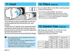 Page 13
ENG-12
11. Hood
The ET-86 hood can keep unwanted light out of the lens,
and also protects the front of the lens from rain, snow,
and dust.
To attach the hood, align the hood’s attachment position
mark with the red dot on the front of the lens, then turn
the hood clockwise until the lens’s red dot is aligned with
the hood’s stop position mark.
The hood can be reverse-mounted on the lens for storage.

•P art of the picture may be blocked if the hood is
not attached properly.
•T o attach (remove) the hood,...