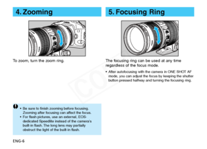 Page 7
ENG-6
5. Focusing Ring
The focusing ring can be used at any time
regardless of the focus mode.
•After autofocusing with the camera in ONE SHOT AF
mode, you can adjust the focus by keeping the shutter
button pressed halfway and turning the focusing ring.

4. Zooming
To  z oom, turn the zoom ring.
• Be sure to finish zooming before focusing.
Zooming after focusing can affect the focus.
•F or flash pictures, use an external, EOS-
dedicated Speedlite instead of the cameras
b uilt-in flash. The long lens may...