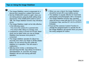 Page 10
ENG-9
Tips on Using the Image Stabilizer
•The Image Stabilizer cannot compensate for a
blurred shot caused by a subject that moved.
• Set the STABILIZER switch to  when you
are taking pictures using the Bulb setting (long
exposures). If the STABILIZER switch is set to
, the image stabilizer function may introduce
errors.
• The Image Stabilizer might not be fully effective
in the following cases:
• You move the camera for a panned shot.
• You shoot while riding on a bumpy road.
• Compared to using a...