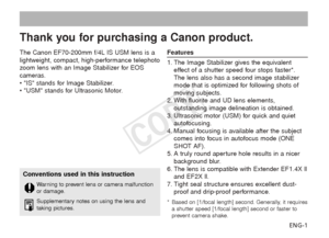 Page 2ENG-1
The Canon EF70-200mm f/4L IS USM lens is a
lightweight, compact, high-performance telephoto
z
oom lens with an Image Stabilizer for EOS
cameras.
• IS stands for Image Stabilizer.
• USM stands for Ultrasonic Motor.
Features
1. The Image Stabilizer gives the equivalent effect of a shutter speed four stops faster*.
The lens also has a second image stabilizer
mode that is optimized for following shots of
moving subjects.
2. With fluorite and UD lens elements, outstanding image delineation is obtained....