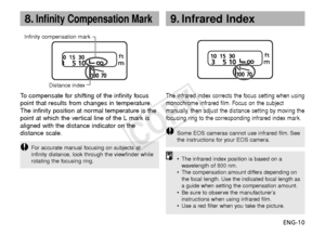 Page 11ENG-10
8.Infinity Compensation Mark
The infrared index corrects the focus setting when using
monochrome infrared film. Focus on the subject
manually, then adjust the distance setting by moving the
focusing ring to the corresponding infrared index mark.
• The infrared index position is based on a
wav elength of 800 nm.
•
The compensation amount differs depending on
the focal length. Use the indicated focal length as
a guide when setting the compensation amount.
• Be sure to observe the manufacturer’s...