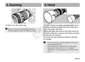 Page 7ENG-6
4. Zooming
To   zoom, turn the zoom ring.
Be sure to finish zooming before focusing.
Zooming after focusing can affect the focus.
5. Hood
The ET-74 hood can keep unwanted light out of
the lens, and also protects the front of the lens
from rain, snow, and dust.
Attach and align the hood to the hood mount on
the front of the lens, and turn the hood as shown
by the arrow to secure it.
The hood can be reverse-mounted on the lens
f or storage.
•P art of the picture may be blocked if the hood is
not...