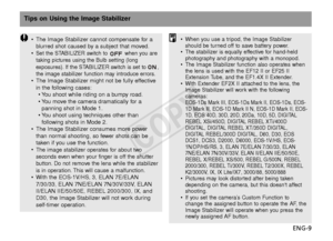 Page 10ENG-9
Tips on Using the Image Stabilizer
•The Image Stabilizer cannot compensate for a
blurred shot caused by a subject that moved.
•
Set the STABILIZER switch to  when you are
taking pictures using the Bulb setting (long
e xposures). If the STABILIZER switch is set to ,
the image stabilizer function may introduce errors.
• The Image Stabilizer might not be fully effective
in the following cases:
•Y ou shoot while riding on a bumpy road.
•Y ou move the camera dramatically for a
panning shot in Mode 1.
•Y...