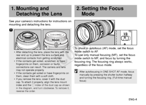 Page 5ENG-4
See your camera’s instructions for instructions on
mounting and detaching the lens.
To  shoot in autofocus (AF) mode, set the focus
mode switch to AF.
To   use only manual focusing (MF), set the focus
mode switch to MF, and focus by turning the
f ocusing ring. The focusing ring always works,
regardless of the focus mode.
2. Setting the Focus Mode
AF
MF
•After detaching the lens, place the lens with the
rear end up to prevent the lens surface and
electrical contacts from getting scratched.
• If the...