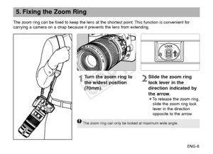 Page 7ENG-6
5. Fixing the Zoom Ring
The zoom ring can be fixed to keep the lens at the shortest point. This function is convenient for
carrying a camera on a strap because it prevents the lens from extending.
1Turn the zoom ring to
the widest position
(70mm).2Slide the zoom ring
lock lever in the
direction indicated by
the arrow.
¡To   release the zoom ring,
slide the zoom ring lock
lever in the direction
opposite to the arrow.
The zoom ring can only be locked at maximum wide angle.
COPY  