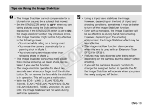 Page 11ENG-10
Tips on Using the Image Stabilizer
•The Image Stabilizer cannot compensate for a
blurred shot caused by a subject that moved.
•
Set the STABILIZER switch to  when you are
taking pictures using the Bulb setting (long
e xposures). If the STABILIZER switch is set to ,
the image stabilizer function may introduce errors.
• The Image Stabilizer might not be fully effective
in the following cases:
•Y ou shoot while riding on a bumpy road.
•Y ou move the camera dramatically for a
panning shot in Mode 1....