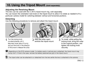 Page 13ENG-12
10. Using the Tripod Mount (Sold separately)
Adjusting the Revolving MountThis lens can be used with the C (W II) tripod mount ring, sold separately.
You can loosen the orientation lock-knob on the tripod mount to allow it to rotate as needed to fit a
particular camera model for switching between vertical and horizontal positions.
DetachingUse the following procedures to remove and attach the tripod mount.
The tripod collar can be attached to or detached from the lens while the lens \
is attached...