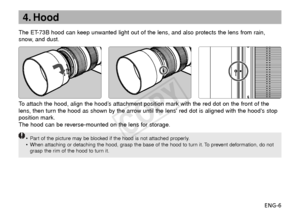 Page 7ENG-6
4. Hood
The ET-73B hood can keep unwanted light out of the lens, and also protects the lens from rain,
snow, and dust.
To  attach the hood, align the hood’s attachment position mark with the red dot on the front of the
lens, then turn the hood as shown by the arrow until the lens red dot is aligned with the hoods stop
position mark.
The hood can be reverse-mounted on the lens for storage.
•P art of the picture may be blocked if the hood is not attached properly.
• When attaching or detaching the...