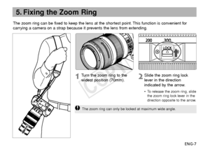 Page 8ENG-7
The zoom ring can be fixed to keep the lens at the shortest point. This function is convenient for
carrying a camera on a strap because it prevents the lens from extending.
5. Fixing the Zoom Ring
Slide the zoom ring lock
lever in the direction
indicated by the arrow.
•T
o release the zoom ring, slide
the zoom ring lock lever in the
direction opposite to the arrow.
Tu rn  the zoom ring to the
widest position (70mm).
The zoom ring can only be locked at maximum wide angle.
COPY  