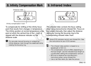 Page 11ENG-10
8.Infinity Compensation Mark9. Infrared Index
Infinity compensation markDistance index
The infrared index corrects the focus setting
when using monochrome infrared film. Focus on
the subject manually, then adjust the distance
setting by moving the focusing ring to the
corresponding infrared index mark.
•
The infrared index position is based on a
wav elength of 800 nm.
•
The compensation amount differs depending on
the focal length. Use the indicated focal length as
a guide when setting the...