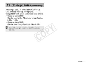 Page 13ENG-12
12.Close-up Lenses (Sold separately)
Attaching a 250D or 500D (58mm) Close-up
Lens enables close-up photography.
Compatibility with Close-up Lenses is as follows.• Close-up Lens 250D:
Can be used at the 70mm end (magnification
0.29x - 1.18x)
• Close-up Lens 500D:
Can be used (magnification 0.14x - 0.65x)
Manual focusing is recommended for accurate
focusing.
COPY  