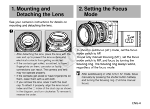 Page 5ENG-4
1. Mounting andDetaching the Lens2. Setting the Focus Mode
See your camera’s instructions for details on
mounting and detaching the lens.
•After detaching the lens, place the lens with the
rear end up to prevent the lens surface and
electrical contacts from getting scratched.
• If the contacts get soiled, scratched, or have
fingerprints on them, corrosion or faulty
connections can result. The camera and lens
may not operate properly.
• If the contacts get soiled or have fingerprints on
them, clean...