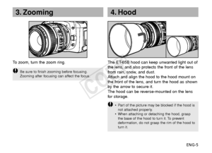 Page 6ENG-5
3. Zooming
To   zoom, turn the zoom ring.
Be sure to finish zooming before focusing.
Zooming after focusing can affect the focus.
4. Hood
The ET-65B hood can keep unwanted light out of
the lens, and also protects the front of the lens
from rain, snow, and dust.
Attach and align the hood to the hood mount on
the front of the lens, and turn the hood as shown
by the arrow to secure it.
The hood can be reverse-mounted on the lens
f or storage.
•P art of the picture may be blocked if the hood is
not...