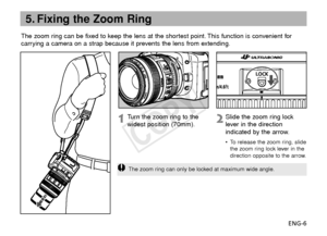 Page 7ENG-6
The zoom ring can be fixed to keep the lens at the shortest point. This function is convenient for
carrying a camera on a strap because it prevents the lens from extending.
5. Fixing the Zoom Ring
Slide the zoom ring lock
lever in the direction
indicated by the arrow.
•T
o release the zoom ring, slide
the zoom ring lock lever in the
direction opposite to the arrow.
Tu rn  the zoom ring to the
widest position (70mm).
The zoom ring can only be locked at maximum wide angle.
COPY  